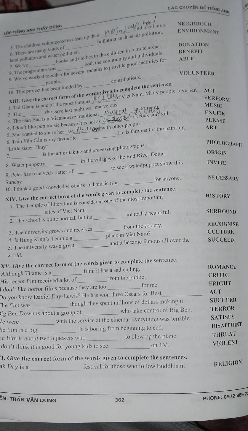 Các Chuyên dể tiếng Anh
lớP tiếNG AnH tHấy Dũng
and local area.
NEIGHBOUR
pollution such as air pollution, ENVIRONMENT
5. The children volunteered to clean up their
DONATION
6. There are many kinds of
BENEFIT
books and clothes to the children in remote areas.
land pollution and water pollution.
7. We'vo
both the community and individuals.
9. We’ve worked together for several months to provide good facilities for ABLE
8. The programme was
VOLUNTEER
people.
_10. This project has been funded by _contributions.
XIII. Give the correct form of the words given to complete the sentence.
of Viet Nam. Many people love her. ACT
FERFORM
1. Trå Giang is one of the most famous
2. The she gave last night was marvelous.  numen
MUSIC
3. The Đàn Bầu is a Vietnamese traditional
EXCITE
PLEASE
4. I don’t like pop music because it is not as_ _as rock and roll.
_
5. Mai wanted to share her _with other people.
. He is famous for the painting ART
6. Trần Văn Cần is my favourite
PHOTOGRAPH
“Little sister Thuy”
is the art or taking and processing photographs.
in the villages of the Red River Delta.
ORIGIN
7._
8. Water puppetry
9. Peter has received a letter of _to see a water puppet show this INVITE
Sunday
_
for anyone. NECESSARY
10. I think a good knowledge of arts and music is a
XIV. Give the correct form of the words given to complete the sentence.
1. The Temple of Literature is considered one of the most important
HISTORY
sites of Viet Nam.
2. The school is quite normal, but its _are really beautiful.
SURROUND
3. The university grows and receives _from the society.
RECOGNISE
4. Is Hung King’s Temple a place in Viet Nam?
CULTURE
5. The university was a great_ _and it became famous all over the SUCCEED
world.
XV. Give the correct form of the words given to complete the sentence.
Although Titanic is a film, it has a sad ending.
ROMANCE
His recent film received a lot of _from the public. CRITIC
for me
I don't like horror films because they are too _FRIGHT
Do you know Daniel Day-Lewis? He has won three Oscars for Best_
ACT
The film was_ though they spent millions of dollars making it. SUCCEED
Big Ben Down is about a group of_ who take control of Big Ben. TERROR
_
Ve were with the service at the cinema, Everything was terrible. SATISFY
he film is a big . It is boring from beginning to end.
DISAPPOINT
he film is about two hijackers who _to blow up the plane. THREAT
don’t think it is good for young kids to see _on TV.
VIOLENT
I. Give the correct form of the words given to complete the sentences.
ak Day is a_ festival for those who follow Buddhism. RELIGION
EN: tRầN VăN DũNG 362
PHONE: 0972 889 22