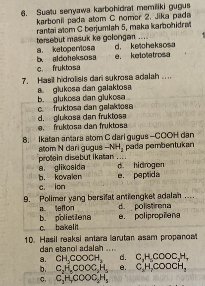 Suatu senyawa karbohidrat memiliki gugus
karbonil pada atom C nomor 2. Jika pada
rantai atom C berjumlah 5, maka karbohidrat
tersebut masuk ke golongan …_
a. ketopentosa d. ketoheksosa
b aldoheksosa e. ketotetrosa
c. fruktosa
7. Hasil hidrolisis dari sukrosa adalah …
a. glukosa dan galaktosa
b. glukosa dan glukosa
c. fruktosa dan galaktosa
d. glukosa dan fruktosa
e. fruktosa dan fruktosa
8. Ikatan antara atom C dari gugus -COOH dan
atom N dari gugus -NH_2 pada pembentukan
protein disebut ikatan ....
a. glikosida d. hidrogen
b. kovalen e. peptida
c. ion
9. Polimer yang bersifat antilengket adalah …
a. teflon d. polistirena
b. polietilena e. polipropilena
c. bakelit
10. Hasil reaksi antara larutan asam propanoat
dan etanol adalah ....
a. CH_3COOCH_3 d. C_3H_5COOC_3H_7
b. C_2H_5COOC_2H_5 e. C_3H_7COOCH_3
C. C_3H_7COOC_2H_5