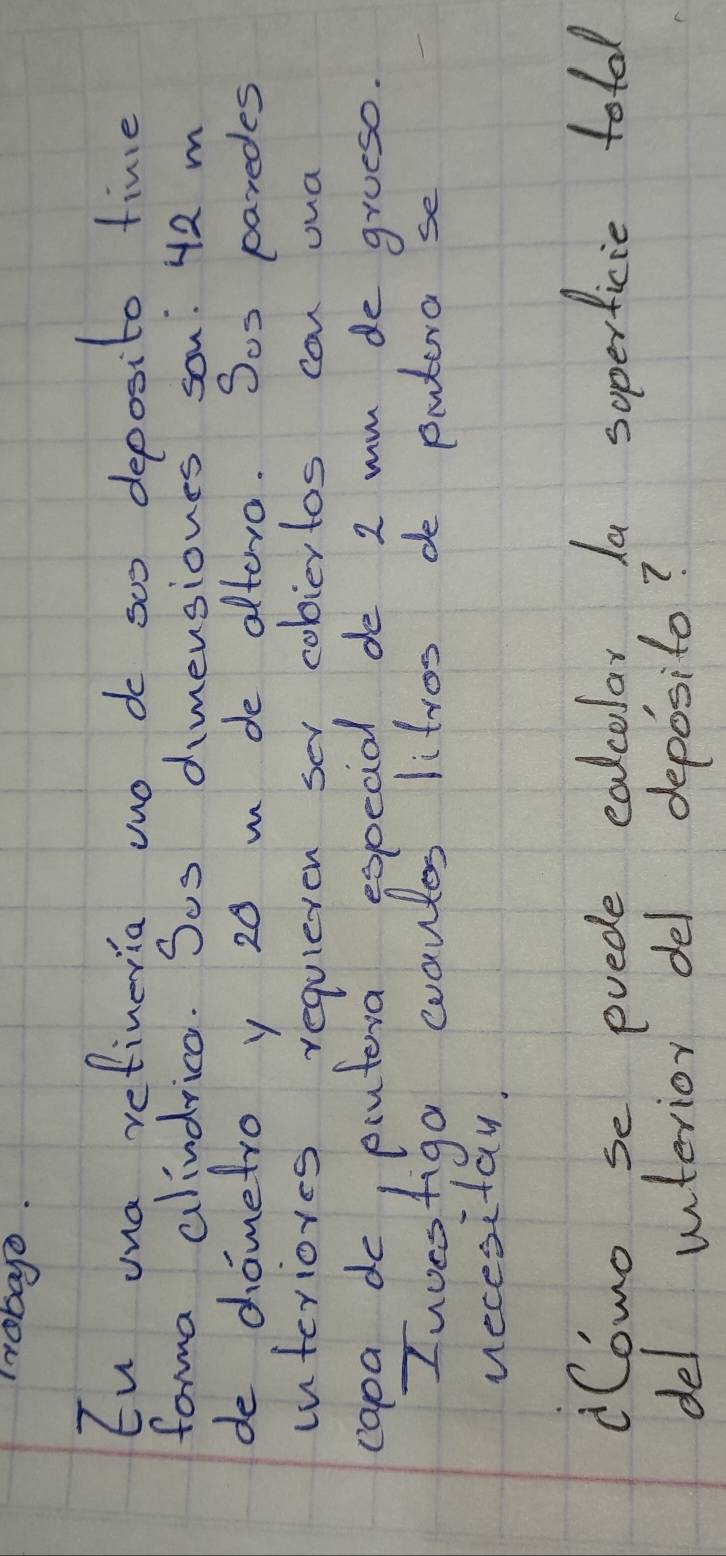 Irobao. 
Eu una refineria wno do soo deposito time 
forma alindrica. Sos dimensiones son: 42 m
de dometro y 20 m de altoro. Sos paredes 
interiores requileton sev cobiertos can oua 
capa do, piutera especial de 2 mm de groeso. 
Iuoesfiga evautes litros do putera se 
necesitay. 
Como se pvede ealcolar, Ia soperficie tol 
del unterior del deposito?