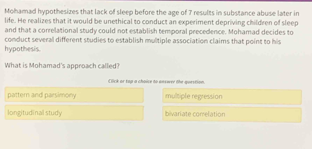 Mohamad hypothesizes that lack of sleep before the age of 7 results in substance abuse later in
life. He realizes that it would be unethical to conduct an experiment depriving children of sleep
and that a correlational study could not establish temporal precedence. Mohamad decides to
conduct several different studies to establish multiple association claims that point to his
hypothesis.
What is Mohamad’s approach called?
Click or tap a choice to answer the question.
pattern and parsimony multiple regression
longitudinal study bivariate correlation