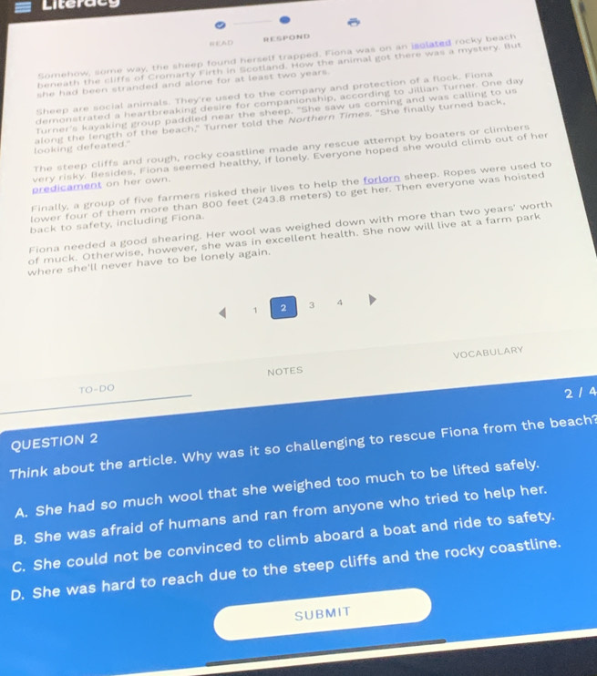 Literacy
NEAD RESPOND
Somehow, some way, the sheep found herself trapped. Fiona was on an isolated rocky beach
beneath the cliffs of Cromarty Firth in Scotland. How the animal got there was a mystery. But
she had been stranded and alone for at least two years.
Sheep are social animals. They're used to the company and protection of a flock. Fiona
demonstrated a heartbreaking desire for companionship, according to Jillian Turner. One day
Turner's kayaking group paddled near the sheep. "She saw us coming and was calling to us
looking defeated." along the length of the beach," Turner told the Northern Times. "She finally turned back,
The steep cliffs and rough, rocky coastline made any rescue attempt by boaters or climbers
very risky. Besides, Fiona seemed healthy, if lonely. Everyone hoped she would climb out of her
predicament on her own.
Finally, a group of five farmers risked their lives to help the forlorn sheep. Ropes were used to
lower four of them more than 800 feet (243.8 meters) to get her. Then everyone was hoisted
back to safety, including Fiona.
Fiona needed a good shearing. Her wool was weighed down with more than two years ' worth
of muck. Otherwise, however, she was in excellent health. She now will live at a farm park
where she'll never have to be lonely again.
1 2 3 4
VOCABULARY
NOTES
TO-DO 
2 / 4
QUESTION 2
Think about the article. Why was it so challenging to rescue Fiona from the beach?
A. She had so much wool that she weighed too much to be lifted safely.
B. She was afraid of humans and ran from anyone who tried to help her.
C. She could not be convinced to climb aboard a boat and ride to safety.
D. She was hard to reach due to the steep cliffs and the rocky coastline.
SUBMIT