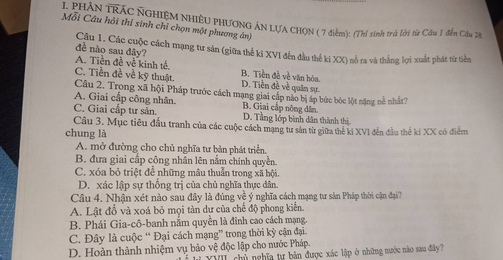 PHÀN TRÁC NGHIỆM NHIÊU PHƯƠNG ÁN LƯA CHQN ( 7 điểm): (Thí sinh trả lời từ Câu 1 đến Câu 28.
Mỗi Câu hỏi thí sinh chỉ chọn một phương án)
Câu 1. Các cuộc cách mạng tư sản (giữa thế ki XVI đến đầu thế ki XX) nổ ra và thắng lợi xuất phát từ tiền
đề nào sau đây?
A. Tiền đề về kinh tế. B. Tiền đề về văn hóa.
C. Tiền đề về kỹ thuật. D. Tiền đề về quân sự.
Câu 2. Trong xã hội Pháp trước cách mạng giai cấp nào bị áp bức bóc lột nặng nề nhất?
A. Giai cấp công nhân. B. Giai cấp nông dân.
C. Giai cấp tư sản. D. Tầng lớp bình dân thành thị.
Câu 3. Mục tiêu đấu tranh của các cuộc cách mạng tư sản từ giữa thế ki XVI đến đầu thế kỉ XX có điểm
chung là
A. mở đường cho chủ nghĩa tư bản phát triển.
B. đưa giai cấp công nhân lên nắm chính quyền.
C. xóa bỏ triệt để những mâu thuẫn trong xã hội.
D. xác lập sự thống trị của chủ nghĩa thực dân.
Câu 4. Nhận xét nào sau đây là đúng về ý nghĩa cách mạng tư sản Pháp thời cận đại?
A. Lật đổ và xoá bỏ mọi tàn dự của chế độ phong kiến.
B. Phái Gia-cô-banh nắm quyền là đỉnh cao cách mạng.
C. Đây là cuộc “ Đại cách mạng” trong thời kỳ cận đại.
D. Hoàn thành nhiệm vụ bảo vệ độc lập cho nước Pháp.
XVII chủ nghĩa tư bản được xác lập ở những nước nào sau đây?