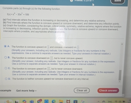 save
Complete parts (a) through (c) for the following function.
f(x)=x^4-30x^2+189
(a) Find intervals where the function is increasing or decreasing, and determine any relative extrema.
(b) Find intervals where the function is concave upward or concave downward, and deftermine any inflection points.
(c) Graph the function, considering the domain, critical points, symmetry, relative extrema, regions where the function
is increasing or decreasing, inflection points, regions where the function is concave upward or concave downward,
intercepts where possible, and asymptotes where applicable.
A. The function is concave upward on overline  and concave cownward on overline D. 
(Simplify your anewers, including any radicals. Use integers or fractions for any numbers in the
expressions. Use a comma to separate answers as needed. Type your answers in interval notation.)
B. The function is concave downward on , but is never concave upward.
(Simplify your answer, including any radicals. Use integers or fractions for any numbers in the expression.
Use a comma to separate answers as needed. Type your answer in interval notation.)
C. The function is concave upward on □ but is never concave downward.
(Simplify your answer, including any radicals. Use integers or fractions for any numbers in the expression.
Use a comma to separate answers as needed. Type your answar in interval notation.)
D. The function is neither concave upward nor concave downward on any interval.
example Get more help - Clear all Check answer