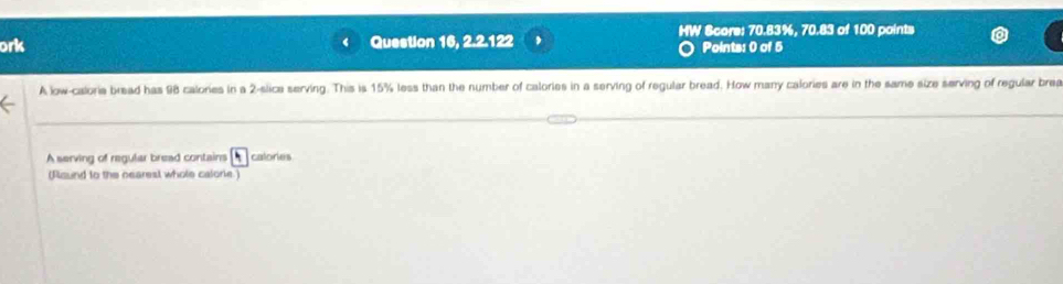 ork Question 16, 2.2.122 HW Score: 70.83%, 70.83 of 100 points 
Points: 0 of 5 
A low-caloria bread has 98 calories in a 2 -slice serving. This is 15% less than the number of calories in a serving of regular bread. How many calories are in the same size serving of regular brea 
A serving of regular bread contains calories 
(fisund to the nearest whole calonie.)