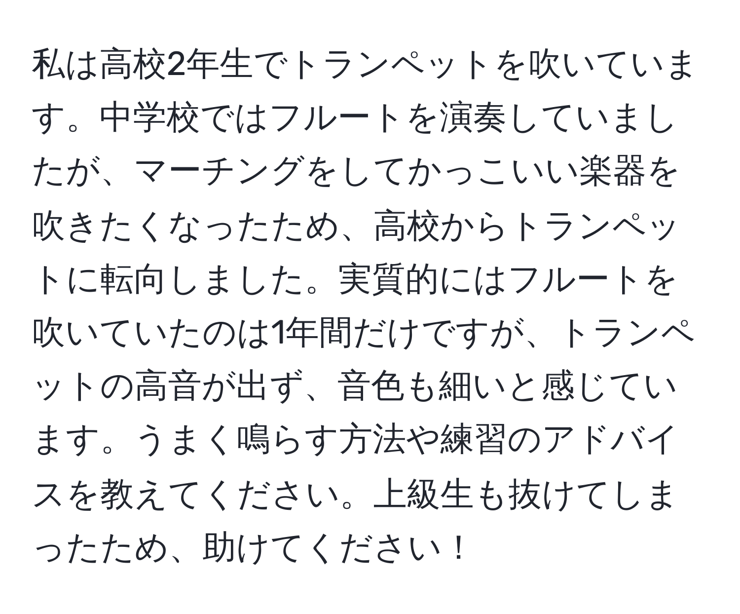 私は高校2年生でトランペットを吹いています。中学校ではフルートを演奏していましたが、マーチングをしてかっこいい楽器を吹きたくなったため、高校からトランペットに転向しました。実質的にはフルートを吹いていたのは1年間だけですが、トランペットの高音が出ず、音色も細いと感じています。うまく鳴らす方法や練習のアドバイスを教えてください。上級生も抜けてしまったため、助けてください！