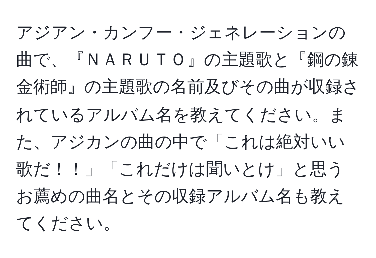 アジアン・カンフー・ジェネレーションの曲で、『ＮＡＲＵＴＯ』の主題歌と『鋼の錬金術師』の主題歌の名前及びその曲が収録されているアルバム名を教えてください。また、アジカンの曲の中で「これは絶対いい歌だ！！」「これだけは聞いとけ」と思うお薦めの曲名とその収録アルバム名も教えてください。