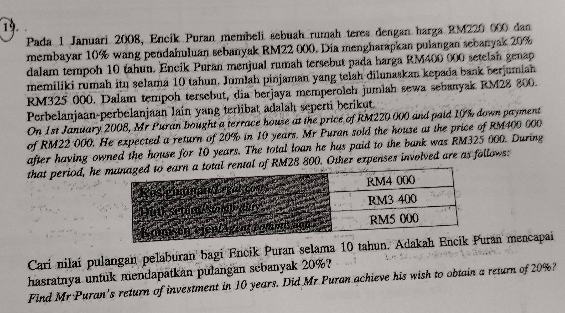 Pada 1 Januari 2008, Encik Puran membeli sebuah rumah teres dengan harga RM220 000 dan 
membayar 10% wang pendahuluan sebanyak RM22 000. Dia mengharapkan pulangan sebanyak 20%
dalam tempoh 10 tahun. Encik Puran menjual rumah tersebut pada harga RM400 000 setelah genap 
memiliki rumah itu selama 10 tahun, Jumlah pinjaman yang telah dilunaskan kepada bank berjumlah
RM325 000. Dalam tempoh tersebut, dia berjaya memperoleh jumlah sewa sebanyak RM28 800. 
Perbelanjaan-perbelanjaan lain yang terlibat adalah seperti berikut. 
On 1st January 2008, Mr Puran bought a terrace house at the price of RM220 000 and paid 10% down payment 
of RM22 000. He expected a return of 20% in 10 years. Mr Puran sold the house at the price of RM400 000
after having owned the house for 10 years. The total loan he has paid to the bank was RM325 000. During 
that period, he RM28 800. Other expenses involved are as follows: 
Cari nilai pulangan pelaburan bagi Encik Puran selama 10 tahun. Adran mencapai 
hasratnya untuk mendapatkan pulangan sebanyak 20%? 
Find Mr Puran’s return of investment in 10 years. Did Mr Puran achieve his wish to obtain a return of 20%?