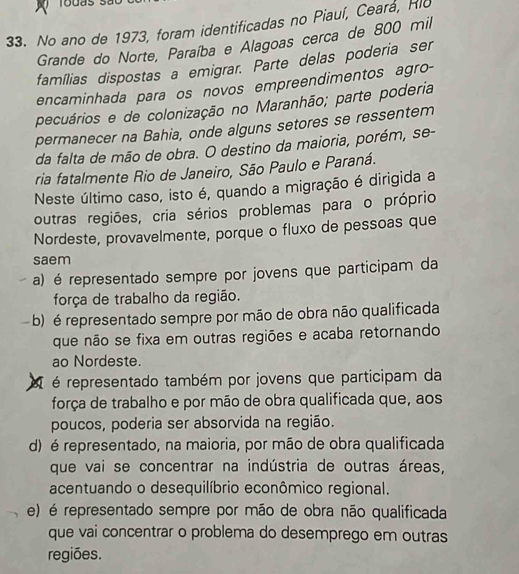 No ano de 1973, foram identificadas no Piauí, Ceará, Rio
Grande do Norte, Paraíba e Alagoas cerca de 800 mil
famílias dispostas a emigrar. Parte delas poderia ser
encaminhada para os novos empreendimentos agro-
pecuários e de colonização no Maranhão; parte poderia
permanecer na Bahia, onde alguns setores se ressentem
da falta de mão de obra. O destino da maioria, porém, se-
ria fatalmente Rio de Janeiro, São Paulo e Paraná.
Neste último caso, isto é, quando a migração é dirigida a
outras regiões, cria sérios problemas para o próprio
Nordeste, provavelmente, porque o fluxo de pessoas que
saem
a) é representado sempre por jovens que participam da
força de trabalho da região.
b) é representado sempre por mão de obra não qualificada
que não se fixa em outras regiões e acaba retornando
ao Nordeste.
é representado também por jovens que participam da
força de trabalho e por mão de obra qualificada que, aos
poucos, poderia ser absorvida na região.
d) é representado, na maioria, por mão de obra qualificada
que vai se concentrar na indústria de outras áreas,
acentuando o desequilíbrio econômico regional.
e) é representado sempre por mão de obra não qualificada
que vai concentrar o problema do desemprego em outras
regiões.