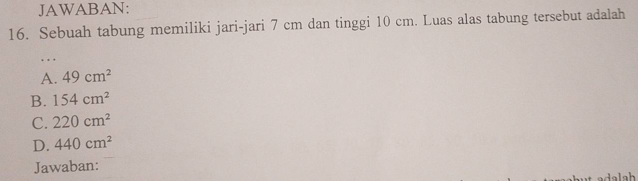 JAWABAN:
16. Sebuah tabung memiliki jari-jari 7 cm dan tinggi 10 cm. Luas alas tabung tersebut adalah
…
A. 49cm^2
B. 154cm^2
C. 220cm^2
D. 440cm^2
Jawaban: