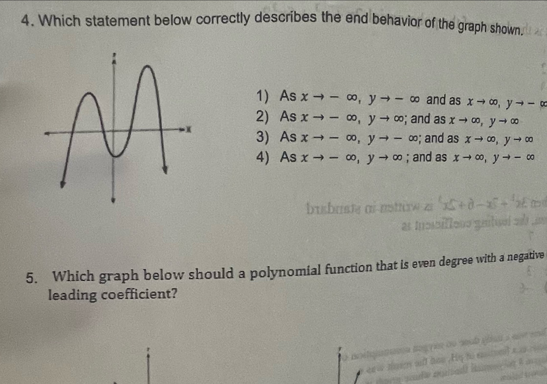 Which statement below correctly describes the end behavior of the graph shown.
1) As xto -∈fty , yto -∈fty and as xto ∈fty , yto -∈fty
2) As xto -∈fty , yto ∈fty; and as xto ∈fty , yto ∈fty
3) As xto -∈fty , yto -∈fty; and as xto ∈fty , yto ∈fty
4) As xto -∈fty , yto ∈fty; and as xto ∈fty , yto -∈fty
5. Which graph below should a polynomial function that is even degree with a negative
leading coefficient?