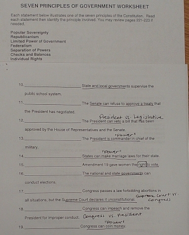 SEVEN PRINCIPLES OF GOVERNMENT WORKSHEET
Each statement below illustrates one of the seven principles of the Constitution. Read
needed. each statement then identity the principle involved. You may review pages 221-2 23 i
Republicanism Popular Sovereignty
Limited Power of Government
Separation of Powers Federalism
Individual Rights Checks and Balances
10._ State and local governments supervise the
public school system.
11. _The Senate can refuse to approve a treaty that
the President has negotiated.
_
12. The President can veto a bill that has been
approved by the House of Representatives and the Senate.
13._ The President is commander in chief of the
military
14._ States can make marriage laws for their state.
15._ Amendment 19 gave women the right to vote
16._ The national and state governments can
canduct elections .
17._ Congress passes a law forbidoing abortions in
all situations, but the Supreme Court declares it unconstitutional.
18 _Congress can impeach and remove the
President for improper conduct.
19. _Congress can coin money