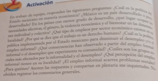 Activación 
En trabajo de equipo, respondan las siguientes preguntas: ¿Cuál es la política del 
Estado mexicano en materia económica? ¿México es un país desarrollado o por 
desarrollado? En los países con menor grado de desarrollo, ¿qué lugar ocupan la 
necesidades afectivas, el género, la violencia económica y el bienestar en las dimensio. 
nes individual y colectiva? ¿Qué tipo de empleos por sector económico existen en su 
localidad? ¿Por qué se dice que el trabajo es un derecho humano? ¿Cuál es la política 
pública implementada por el Estado mexicano para disminuír el desempleo y/o el 
empleo informal? ¿Qué consecuencias han observado a partir del empleo formal/ 
informal o el desempleo que experimenta tu comunidad? ¿Cuáles son los grupos s 
ciales más afectados por la informalidad y el desempleo? ¿Qué percepción del emplen 
informal tienen en su localidad? ¿El empleo informal acarrea problemas sociales? 
¿Para quiénes? Anoten las respuestas y compartan en plenaria sus inquietudes. No 
olviden registrar los comentarios generales.