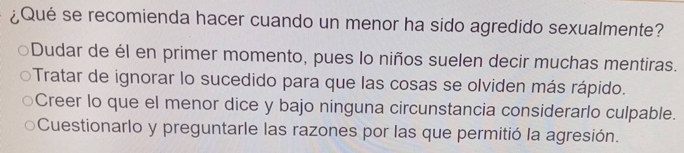 ¿Qué se recomienda hacer cuando un menor ha sido agredido sexualmente?
Dudar de él en primer momento, pues lo niños suelen decir muchas mentiras.
Tratar de ignorar lo sucedido para que las cosas se olviden más rápido.
Creer lo que el menor dice y bajo ninguna circunstancia considerarlo culpable.
Cuestionarlo y preguntarle las razones por las que permitió la agresión.