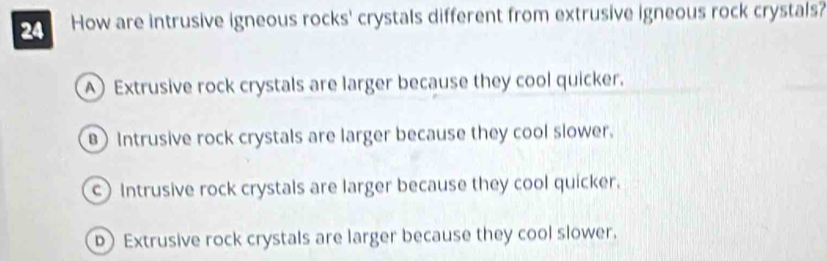 How are intrusive igneous rocks' crystals different from extrusive igneous rock crystals?
A Extrusive rock crystals are larger because they cool quicker.
B) Intrusive rock crystals are larger because they cool slower.
c) Intrusive rock crystals are larger because they cool quicker.
Extrusive rock crystals are larger because they cool slower.