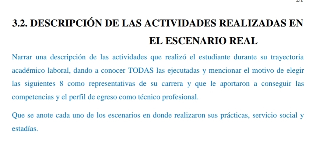 DESCRIPCIÓN DE LAS ACTIVIDADES REALIZADAS EN 
EL ESCENARIO REAL 
Narrar una descripción de las actividades que realizó el estudiante durante su trayectoria 
académico laboral, dando a conocer TODAS las ejecutadas y mencionar el motivo de elegir 
las siguientes 8 como representativas de su carrera y que le aportaron a conseguir las 
competencias y el perfil de egreso como técnico profesional. 
Que se anote cada uno de los escenarios en donde realizaron sus prácticas, servicio social y 
estadías.