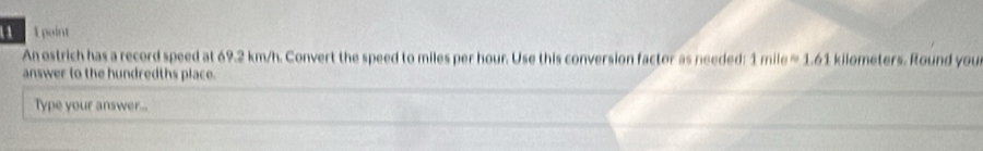 1 1 point 
An ostrich has a record speed at 69.2 km/h. Convert the speed to miles per hour. Use this conversion factor as needed: 1mileapprox 1.61 kilometers. Round you 
answer to the hundredths place. 
Type your answer...