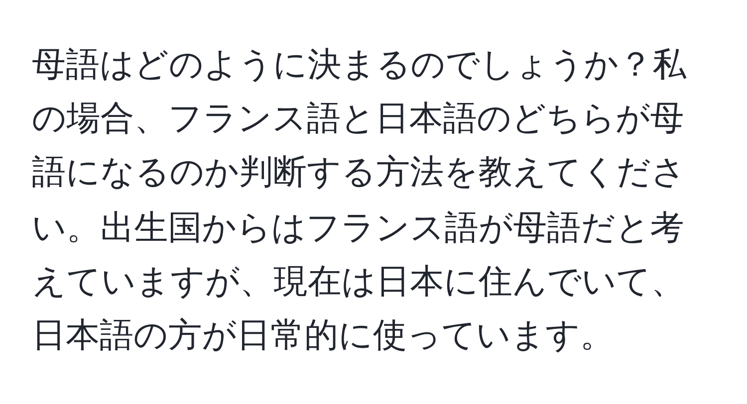 母語はどのように決まるのでしょうか？私の場合、フランス語と日本語のどちらが母語になるのか判断する方法を教えてください。出生国からはフランス語が母語だと考えていますが、現在は日本に住んでいて、日本語の方が日常的に使っています。