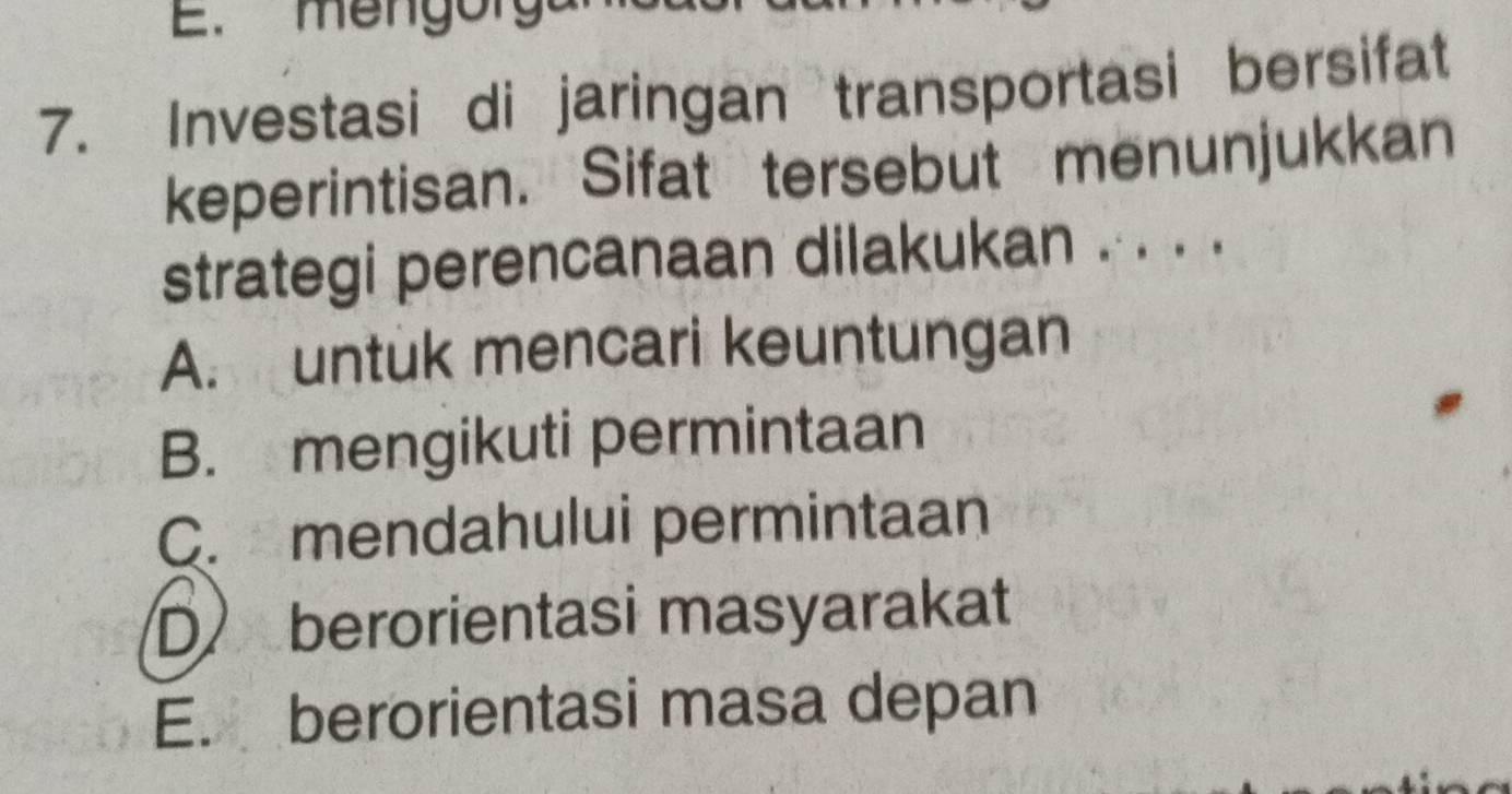 m e n g o r
7. Investasi di jaringan transportasi bersifat
keperintisan. Sifat tersebut menunjukkan
strategi perencanaan dilakukan . . . .
A. untuk mencari keuntungan
B. mengikuti permintaan
C. mendahului permintaan
D berorientasi masyarakat
E. berorientasi masa depan