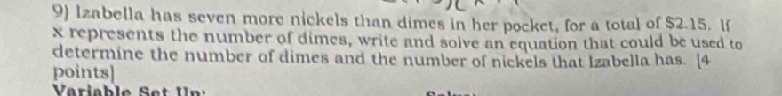 Izabella has seven more nickels than dimes in her pocket, for a total of $2.15. If
x represents the number of dimes, write and solve an equation that could be used to 
determine the number of dimes and the number of nickels that Izabella has. [4 
points]