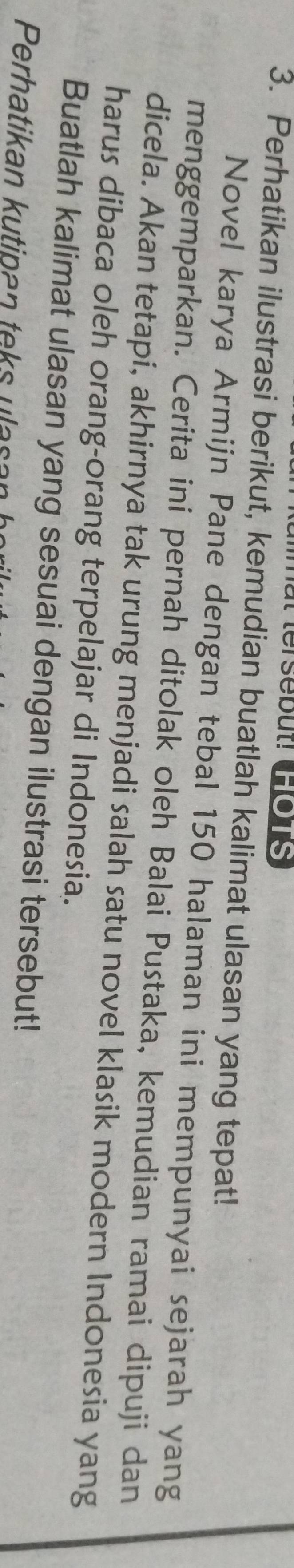 mat tersebut! Ho1s 
3. Perhatikan ilustrasi berikut, kemudian buatlah kalimat ulasan yang tepat! 
Novel karya Armijn Pane dengan tebal 150 halaman ini mempunyai sejarah yang 
menggemparkan. Cerita ini pernah ditolak oleh Balai Pustaka, kemudian ramai dipuji dan 
dicela. Akan tetapi, akhirnya tak urung menjadi salah satu novel klasik modern Indonesia yang 
harus dibaca oleh orang-orang terpelajar di Indonesia. 
Buatlah kalimat ulasan yang sesuai dengan ilustrasi tersebut! 
Perhatikan kutipan teks ulasan