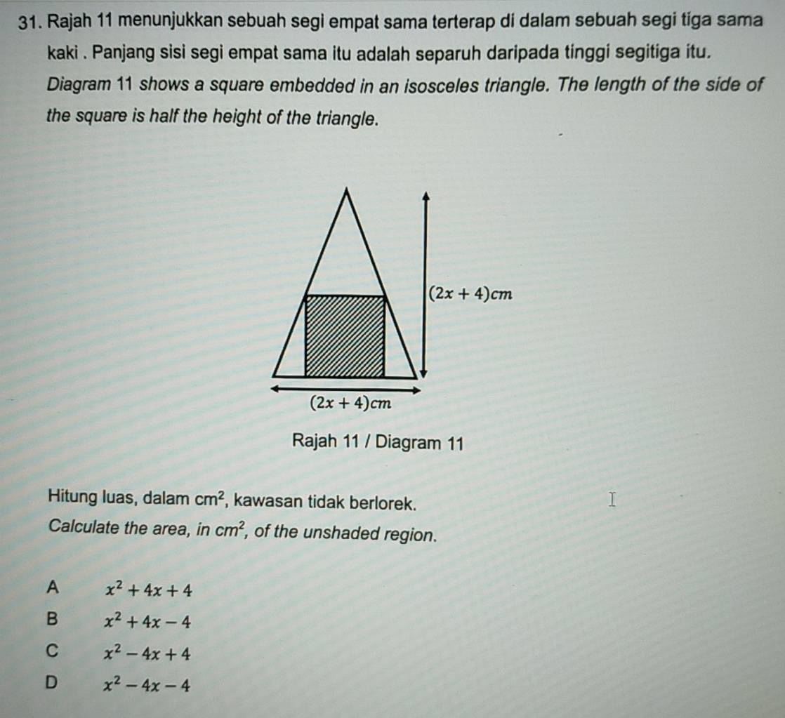 Rajah 11 menunjukkan sebuah segi empat sama terterap di dalam sebuah segi tiga sama
kaki . Panjang sisi segi empat sama itu adalah separuh daripada tinggi segitiga itu.
Diagram 11 shows a square embedded in an isosceles triangle. The length of the side of
the square is half the height of the triangle.
Rajah 11 / Diagram 11
Hitung luas, dalam cm^2 , kawasan tidak berlorek.
Calculate the area, in cm^2 , of the unshaded region.
A x^2+4x+4
B x^2+4x-4
C x^2-4x+4
D x^2-4x-4