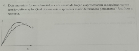 Dois materiais foram submetidos a um ensaio de tração e apresentaram as seguintes curvas 
tensão-deformação. Qual dos materiais apresenta maior deformação permanente? Justifique a 
resposta. 
C