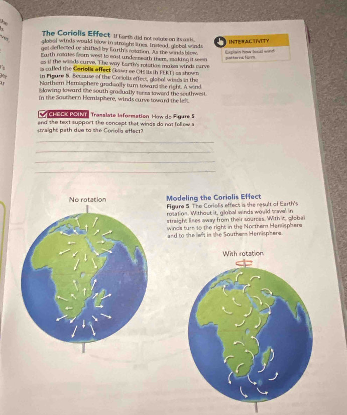 he 
5 The Coriolis Effect If Earth did not rotate on its axis, INTERACTIVITY 
ver. global winds would blow in straight lines. Instead, global winds 
get deflected or shifted by Earth's rotation. As the winds blow, Explain how local wind 
Earth rotates from west to east underneath them, making it seem 
patterns form. 
as if the winds curve. The way Earth's rotation makes winds curve 
is called the Coriolis effect (kawr ee OH lis ih FEKT) as shown 
jer in Figure 5. Because of the Coriolis effect, global winds in the 
" Northern Hemisphere gradually turn toward the right. A wind 
blowing toward the south gradually turns toward the southwest. 
In the Southern Hemisphere, winds curve toward the left. 
CHECK POINT Translate Information How do Figure 5 
and the text support the concept that winds do not follow a 
straight path due to the Coriolis effect? 
_ 
_ 
_ 
_ 
Modeling the Coriolis Effect 
Figure 5 The Coriolis effect is the result of Earth's 
rotation. Without it, global winds would travel in 
straight lines away from their sources. With it, global 
winds turn to the right in the Northern Hemisphere 
and to the left in the Southern Hemisphere.