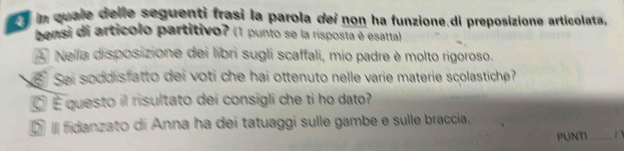 in quale delle seguenti frasi la parola dei non ha funzione di preposizione articolata,
bensi di artícolo partitivo? (1 punto se la risposta è esatta)
A Nella disposizione dei libri sugli scaffali, mio padre è molto rigoroso.
Sei soddisfatto dei voti che hai ottenuto nelle varie materie scolastiche?
É questo il risultato dei consigli che ti ho dato?
D I fidanzato di Anna ha dei tatuaggi sulle gambe e sulle braccia.
PUNTI _1