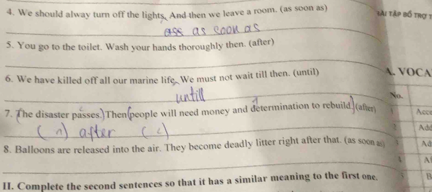 We should alway turn off the lights, And then we leave a room. (as soon as) 
3ài tập bồ trợ 1 
_ 
5. You go to the toilet. Wash your hands thoroughly then. (after) 
_ 
6. We have killed off all our marine life. We must not wait till then. (until) 
A. VOCA 
_ 
No. 
_ 
7. The disaster passes.)Then(people will need money and determination to rebuild. (after) 1 Acce 
2 Add 
8. Balloons are released into the air. They become deadly litter right after that. (as soon as Ad 
_ 
A 
II. Complete the second sentences so that it has a similar meaning to the first one. B