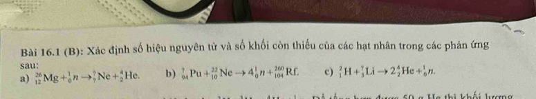 Xác định số hiệu nguyên tử và số khối còn thiếu của các hạt nhân trong các phản ứng 
sau: 
a) _(12)^(26)Mg+_0^1nto _7^7Ne+_2^4He. b) _(94)^?Pu+_(10)^(22)Neto 4_0^1n+_(104)^(260)Rf. c) _1^2H+_3^7Lito 2_2^4He+_0^1n. 
la thị khái kượng