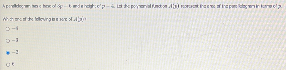 A parallelogram has a base of 3p+6 and a height of p-4. Let the polynomial function A(p) represent the area of the parallelogram in terms of p.
Which one of the following is a zero of A(p) ?
-4
-3
-2
6