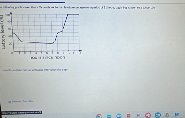 he following graph shows Han's Chromebook battery level percentage over a period of 12 hours, beginning at noon on a school day.
100
80
2 60
40
20
1 2 3 4 5 6 7 B 9 10 11 12
hours since noon 
ldentify and interpret an increasing interval on the graph. 
Scientific Calculator 
Mrye.//stud-ent masteryconnedt.com/#