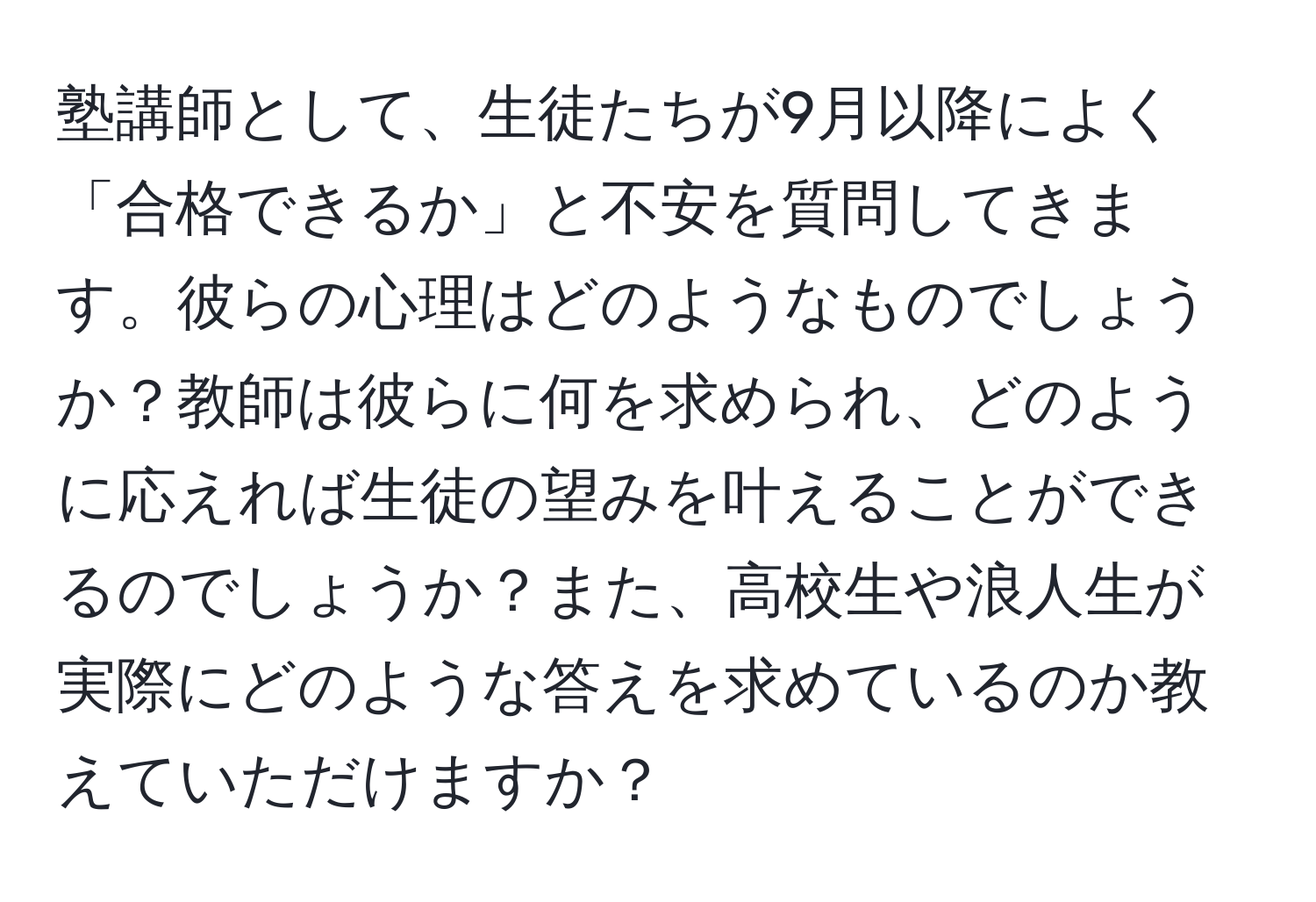 塾講師として、生徒たちが9月以降によく「合格できるか」と不安を質問してきます。彼らの心理はどのようなものでしょうか？教師は彼らに何を求められ、どのように応えれば生徒の望みを叶えることができるのでしょうか？また、高校生や浪人生が実際にどのような答えを求めているのか教えていただけますか？