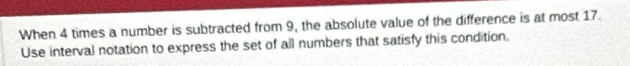 When 4 times a number is subtracted from 9, the absolute value of the difference is at most 17. 
Use interval notation to express the set of all numbers that satisfy this condition.