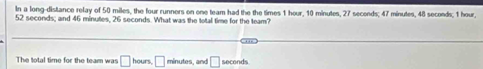 In a long-distance relay of 50 miles, the four runners on one team had the the times 1 hour, 10 minutes, 27 seconds; 47 minutes, 48 seconds; 1 hour,
52 seconds; and 46 minutes, 26 seconds. What was the total time for the team? 
The total time for the team was □ hours, □ minute , and □ seconds.