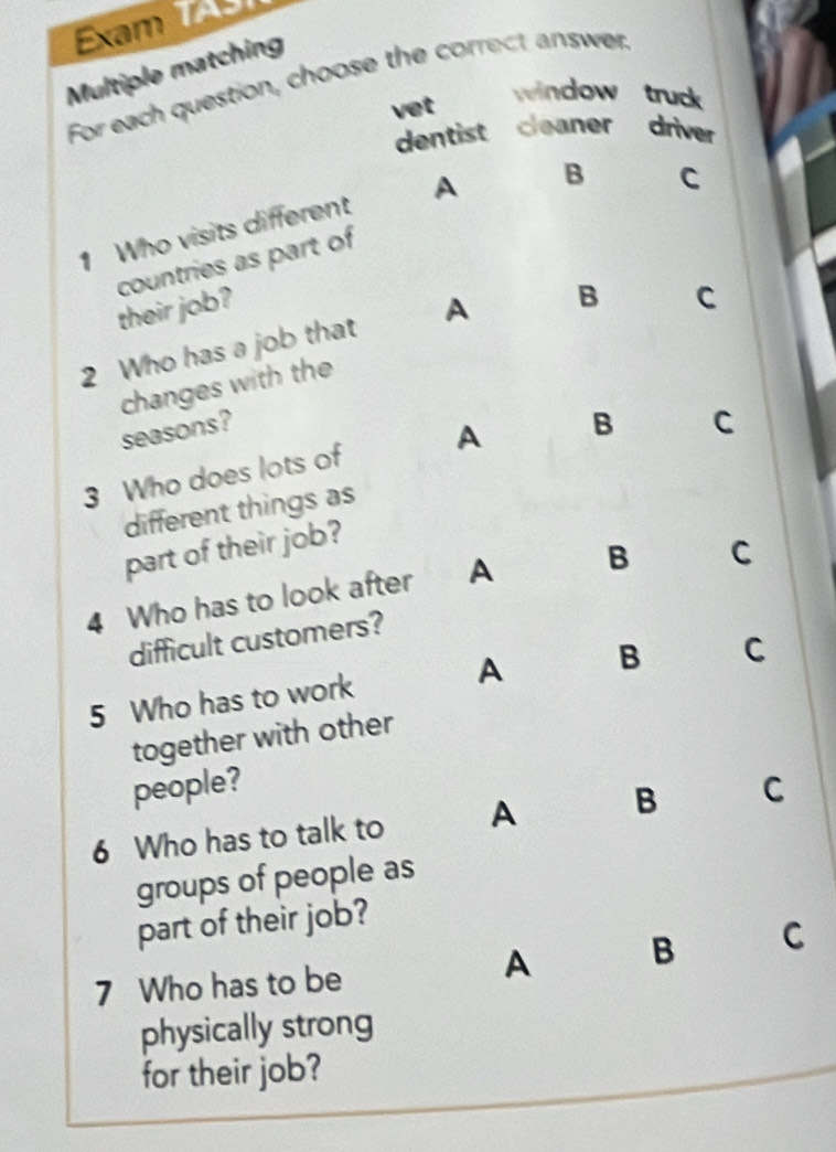 Exam T
Multiple matching
For each question, choose the correct answer window truck
vet
dentist cleaner driver
1 Who visits different A B
C
countries as part of
their job?
2 Who has a job that A B
C
changes with the
seasons?
3 Who does lots of A B
C
different things as
part of their job?
4 Who has to look after A B C
difficult customers?
5 Who has to work A B C
together with other
people?
6 Who has to talk to A B C
groups of people as
part of their job?
7 Who has to be
A B C
physically strong
for their job?