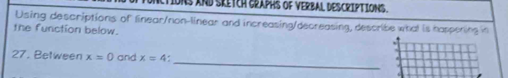 TIONS AND SKETcH GRAPHS OF VERBAL DESCRIPTIONS. 
Using descriptions of linear/non-linear and increasing/decreasing, describe what is happening in 
the function below. 
_ 
27. Between x=0 and x=4