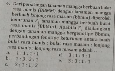 Dari persilangan tanaman mangga berbuah bulat
rasa manis (BBMM) dengan tanaman mangga
berbuah lonjong rasa masam (bbmm) diperoleh
keturunan F_1 tanaman mangga berbuah bulat
rasa manis (BbMm). Apabila F_1 disilangkan
dengan tanaman mangga bergenotipe Bbmm,
perbandingan fenotipe keturunan antara buah
bulat rasa manis : bulat rasa masam : lonjong
rasa manis : lonjong rasa masam adalah . . . .
a. 1:1:1:1 d. 3:1:3:1
b. 1:3:3:1 e. 3:3:1:1..
C. 3:1:1:3