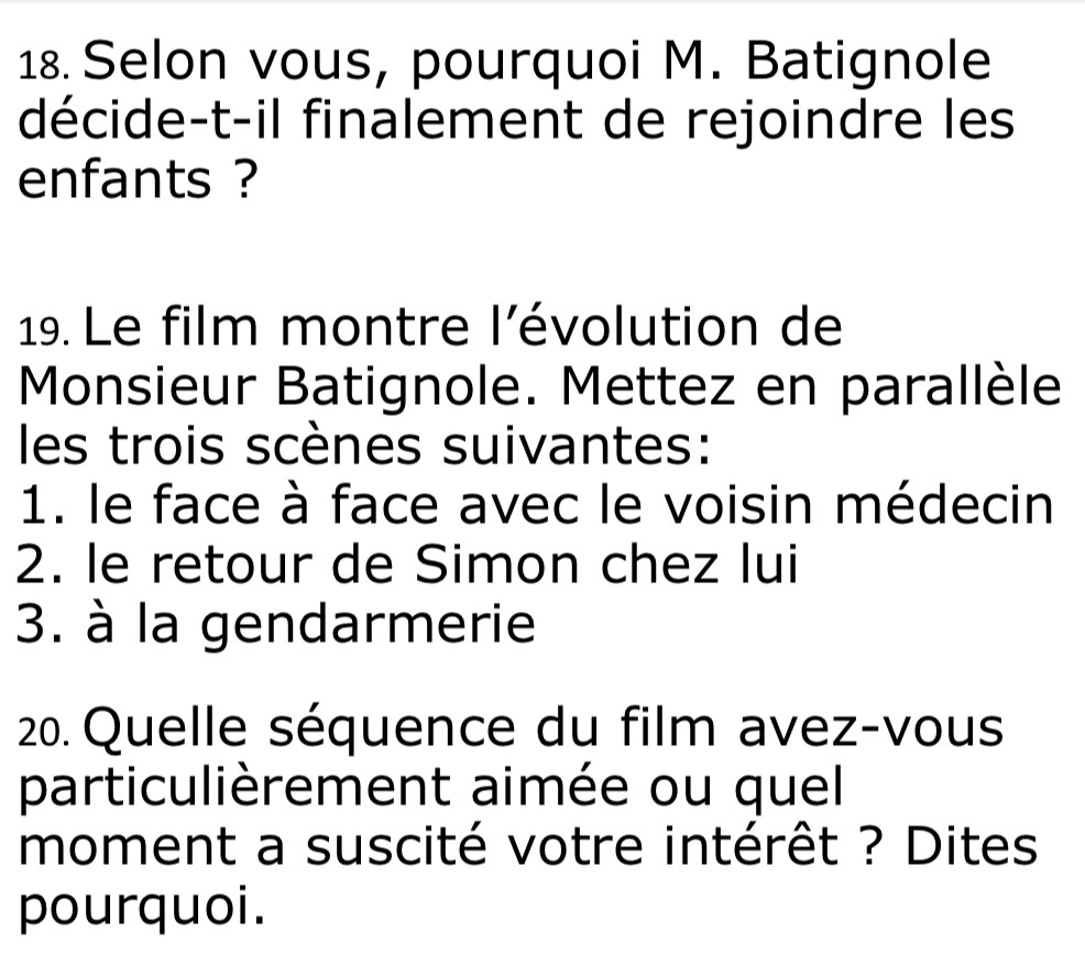 Selon vous, pourquoi M. Batignole 
décide-t-il finalement de rejoindre les 
enfants ? 
19. Le film montre l'évolution de 
Monsieur Batignole. Mettez en parallèle 
les trois scènes suivantes: 
1. le face à face avec le voisin médecin 
2. le retour de Simon chez lui 
3. à la gendarmerie 
20. Quelle séquence du film avez-vous 
particulièrement aimée ou quel 
moment a suscité votre intérêt ? Dites 
pourquoi.