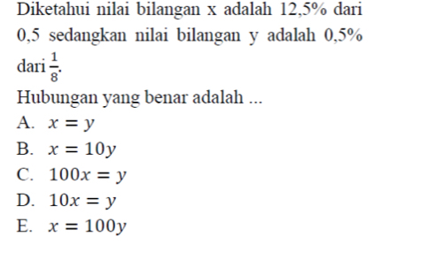 Diketahui nilai bilangan x adalah 12,5% dari
0,5 sedangkan nilai bilangan y adalah 0,5%
dari  1/8 . 
Hubungan yang benar adalah ...
A. x=y
B. x=10y
C. 100x=y
D. 10x=y
E. x=100y