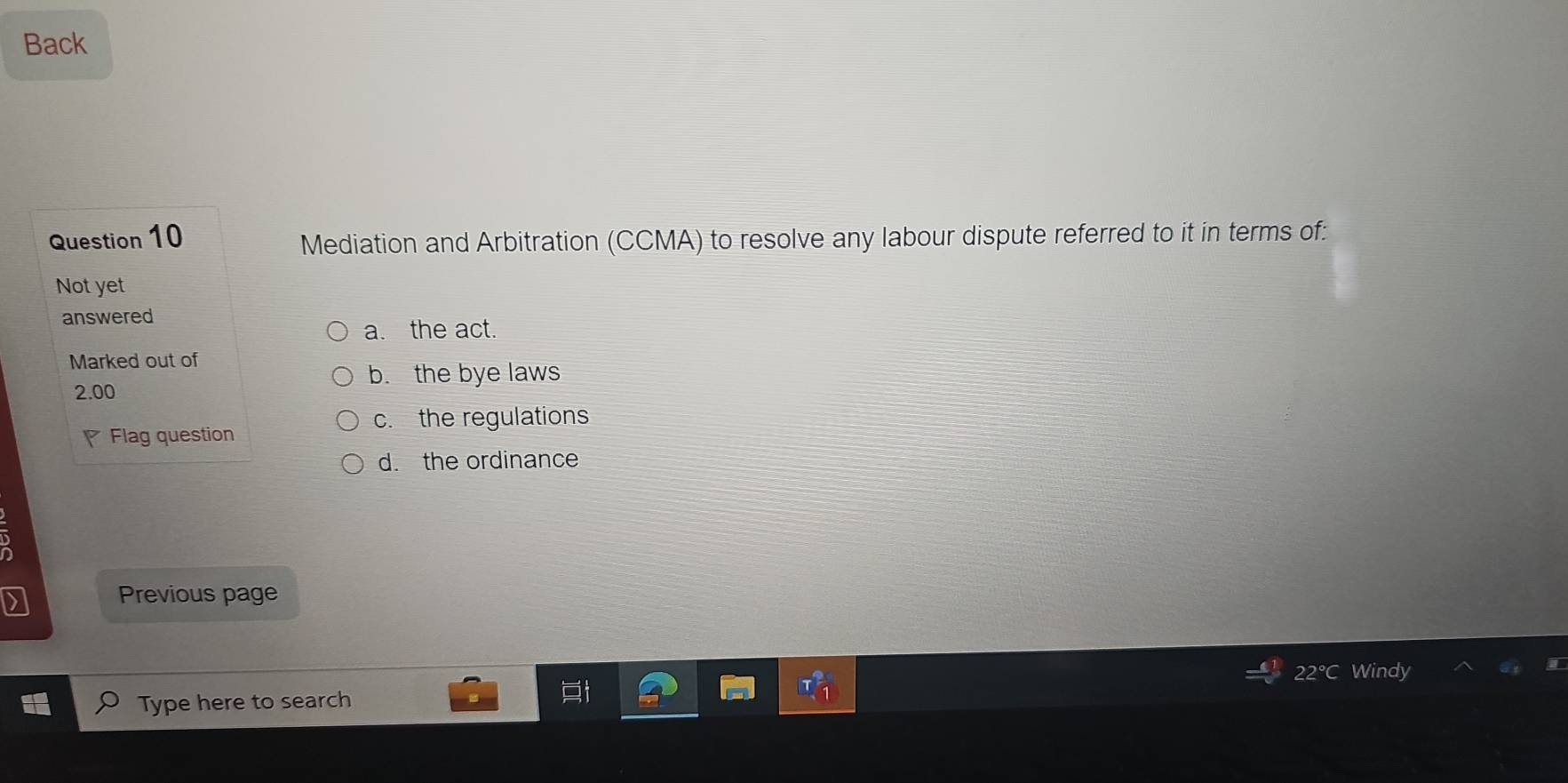 Back
Question 10
Mediation and Arbitration (CCMA) to resolve any labour dispute referred to it in terms of:
Not yet
answered
a. the act.
Marked out of
b. the bye laws
2.00
c. the regulations
Flag question
d. the ordinance
Previous page
Windy
Type here to search