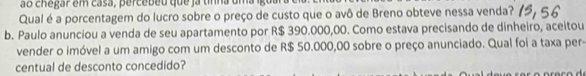 ão chegar em casa, percebeu que ja tnna um a ig o 
Qual é a porcentagem do lucro sobre o preço de custo que o avô de Breno obteve nessa venda? 
b. Paulo anunciou a venda de seu apartamento por R$ 390.000,00. Como estava precisando de dinheiro, aceitou 
vender o imóvel a um amigo com um desconto de R$ 50.000,00 sobre o preço anunciado. Qual foi a taxa per- 
centual de desconto concedido?