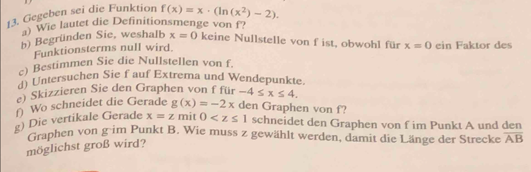 Gegeben sei die Funktion f(x)=x· (ln (x^2)-2). 
a) Wie lautet die Definitionsmenge von f? 
b) Begründen Sie, weshalb x=0 keine Nullstelle von f ist, obwohl für x=0 ein Faktor des 
Funktionsterms null wird. 
c) Bestimmen Sie die Nullstellen von f. 
d) Untersuchen Sie f auf Extrema und Wendepunkte. 
e) Skizzieren Sie den Graphen von f für -4≤ x≤ 4. 
f) Wo schneidet die Gerade g(x)=-2x den Graphen von f? 
g) Die vertikale Gerade x=z mit 0 schneidet den Graphen von f im Punkt A und den 
Graphen von g im Punkt B. Wie muss z gewählt werden, damit die Länge der Strecke overline AB
möglichst groß wird?