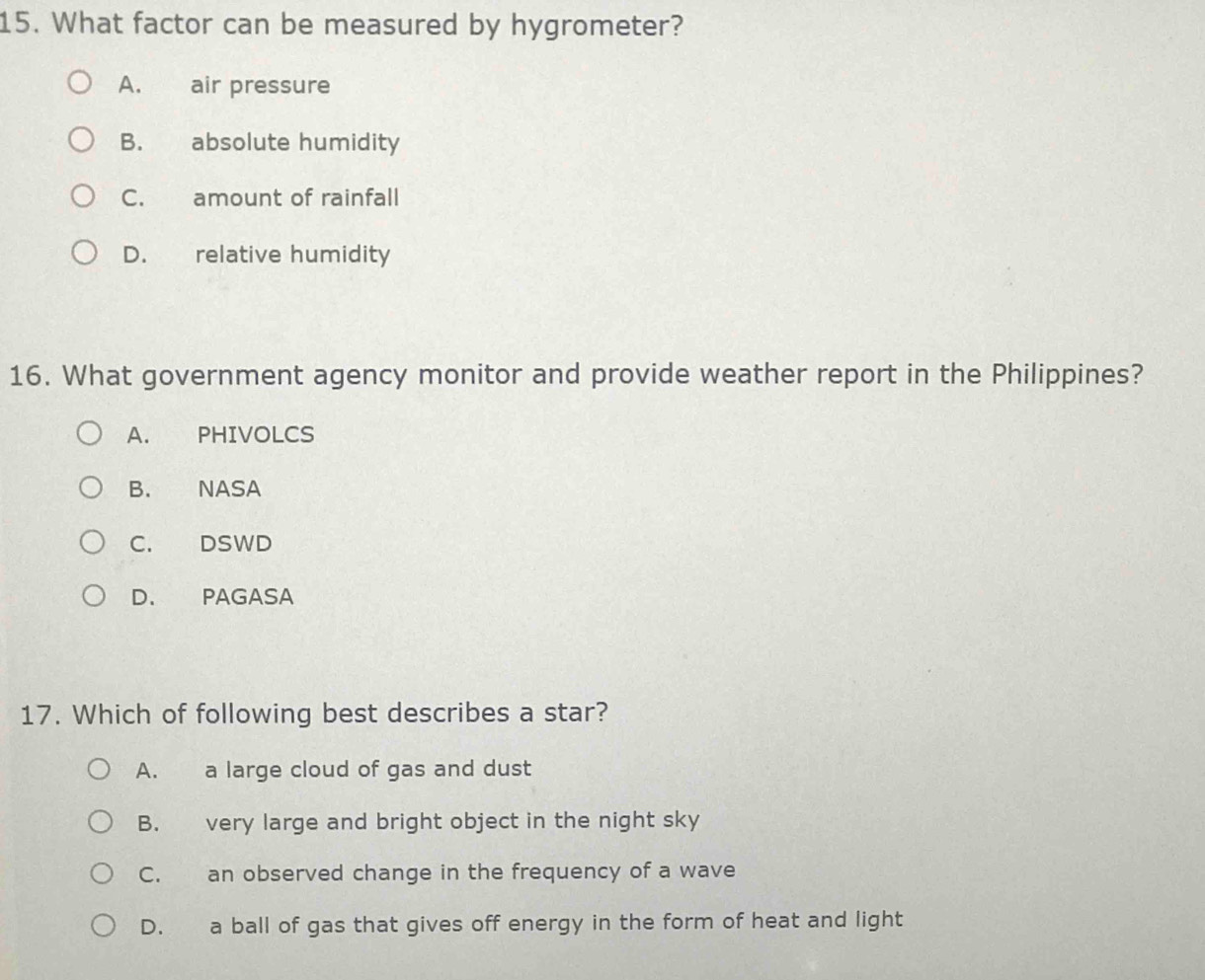 What factor can be measured by hygrometer?
A. air pressure
B. absolute humidity
C. amount of rainfall
D. relative humidity
16. What government agency monitor and provide weather report in the Philippines?
A. PHIVOLCS
B. NASA
C. DSWD
D. PAGASA
17. Which of following best describes a star?
A. a large cloud of gas and dust
B. very large and bright object in the night sky
C. an observed change in the frequency of a wave
D. a ball of gas that gives off energy in the form of heat and light