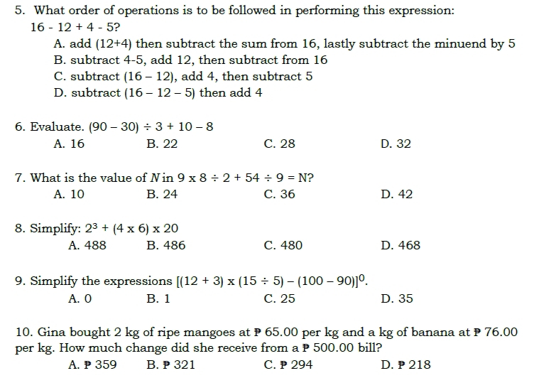 What order of operations is to be followed in performing this expression:
16-12+4-5 ?
A. add (12+4) then subtract the sum from 16, lastly subtract the minuend by 5
B. subtract 4-5, add 12, then subtract from 16
C. subtract (16-12) , add 4, then subtract 5
D. subtract (16-12-5) then add 4
6. Evaluate. (90-30)/ 3+10-8
A. 16 B. 22 C. 28 D. 32
7. What is the value of Nin 9* 8/ 2+54/ 9=N ?
A. 10 B. 24 C. 36 D. 42
8. Simplify: 2^3+(4* 6)* 20
A. 488 B. 486 C. 480 D. 468
9. Simplify the expressions [(12+3)* (15/ 5)-(100-90)]^0.
A. 0 B. 1 C. 25 D. 35
10. Gina bought 2 kg of ripe mangoes at 65.00 per kg and a kg of banana at 76.00
per kg. How much change did she receive from a P 500.00 bill?
A. ₱ 359 B. 321 C. 294 D. 218