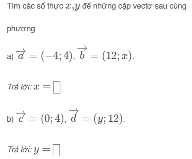 Tìm các số thực x , y để những cặp vectơ sau cùng 
phương 
a) vector a=(-4;4), vector b=(12;x). 
Trả lời: x=□
b) vector c=(0;4), vector d=(y;12). 
Trả lời: y=□