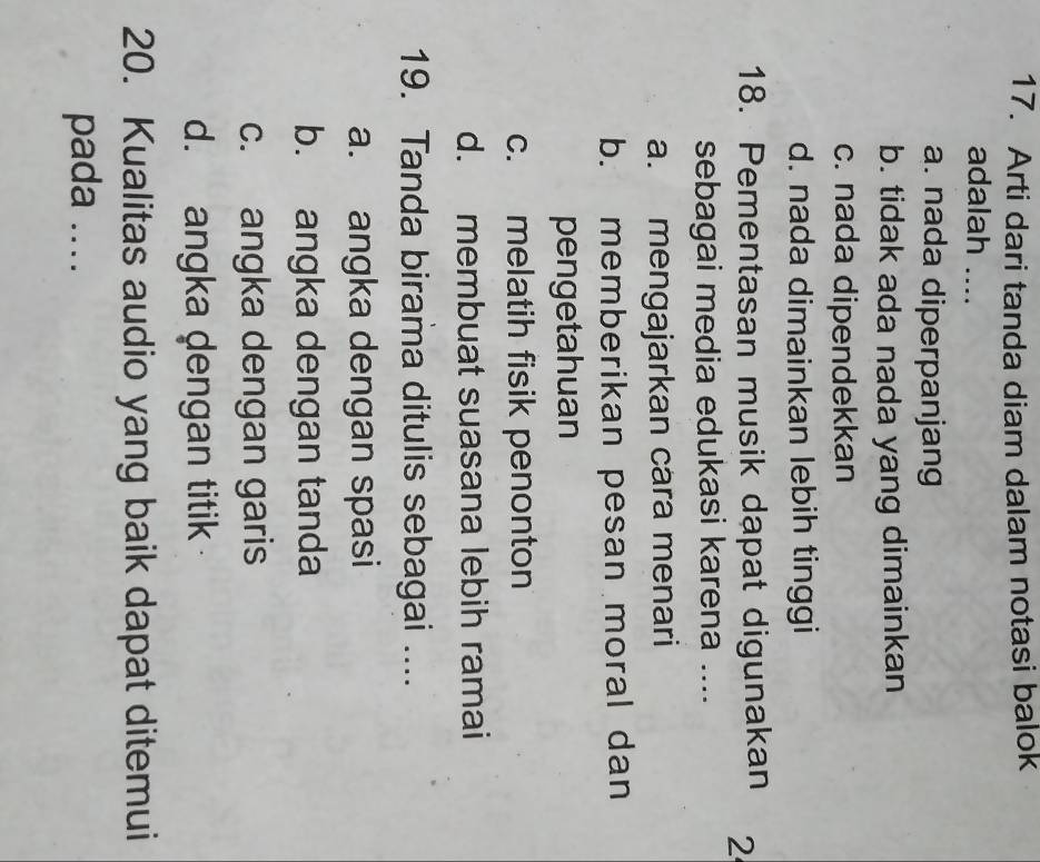 Arti dari tanda diam dalam notasi balok
adalah ....
a. nada diperpanjang
b. tidak ada nada yang dimainkan
c. nada dipendekkan
d. nada dimainkan lebih tinggi
18. Pementasan musik dapat digunakan 2
sebagai media edukasi karena ....
a. mengajarkan cara menari
b. memberikan pesan moral dan
pengetahuan
c. melatih fisik penonton
d. membuat suasana lebih ramai
19. Tanda birama ditulis sebagai ....
a. angka dengan spasi
b. angka dengan tanda
c. angka dengan garis
d. angka dengan titik 
20. Kualitas audio yang baik dapat ditemui
pada ....