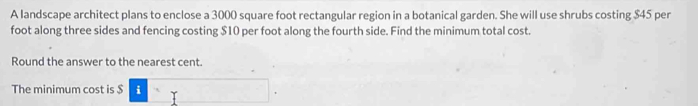 A landscape architect plans to enclose a 3000 square foot rectangular region in a botanical garden. She will use shrubs costing $45 per
foot along three sides and fencing costing $10 per foot along the fourth side. Find the minimum total cost. 
Round the answer to the nearest cent. 
The minimum cost is $ i□.