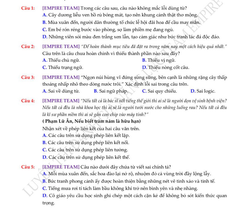 [EMPIRE TEAM] Trong các câu sau, câu nào không mắc lỗi dùng từ?
A. Cây dương liễu ven hồ rủ bóng mát, tạo nên khung cảnh thật thơ mộng.
B. Mùa xuân đến, người dân thường tổ chức lễ hội đãi hoa để cầu may mắn.
C. Em bé rón réng bước vào phòng, sợ làm phiền mẹ đang ngủ.
D. Những viên sỏi màu đen trắng xen lẫn, tạo cảm giác như bức tranh lác đá độc đáo.
Câu 2: [EMPIRE TEAM] “Để hoàn thành mục tiêu đã đặt ra trong năm nay một cách hiệu quả nhất.”
Câu trên là câu chưa hoàn chính vì thiếu thành phần nào sau đây?
A. Thiếu chủ ngữ. B. Thiếu vị ngữ.
C. Thiếu trạng ngữ. D. Thiếu nòng cốt câu.
Câu 3: [EMPIRE TEAM] “Ngọn núi hùng vĩ đứng sừng sũng, bên cạnh là những rặng cây thấp
thoáng nhấp nhô theo dòng nước trôi." Xác định lỗi sai trong câu trên.
A. Sai về dùng từ. B. Sai ngữ pháp. C. Sai quy chiếu. D. Sai logic.
Câu 4: [EMPIRE TEAM] “Nếu tất cả là bác sĩ nổi tiếng thế giới thì ai sẽ là người dọn vệ sinh bệnh viện?
Nếu tất cả đều là nhà khoa học thì ai sẽ là người tưới nước cho những luống rau? Nếu tất cả đều
là kĩ sư phần mềm thì ai sẽ gắn con chip vào máy tính?"
( Phạm Lữ Ân, Nếu biết trăm năm là hữu hạn)
Nhận xét về phép liên kết của hai câu văn trên.
A. Các câu trên sử dụng phép liên kết lặp.
B. Các câu trên sử dụng phép liên kết nối.
C. Các câu trên sử dụng phép liên tưởng.
D. Các câu trên sử dụng phép liên kết thế.
Câu 5: :  [EMPIRE TEAM] Câu nào dưới đây chứa từ viết sai chính tả?
A. Mỗi mùa xuân đến, sắc hoa đào lại nở rộ, nhuộm đỏ cả vùng trời đầy lộng lẫy.
B. Bức tranh phong cảnh ấy được hoàn thiện bằng những nét vẽ tinh xảo và tinh tế.
C. Tiếng mưa rơi tí tách làm bầu không khí trở nên bình yên và nhẹ nhàng.
D. Cô giáo yêu cầu học sinh ghi chép một cách cặn kẻ để không bỏ sót kiến thức quan
trọng.