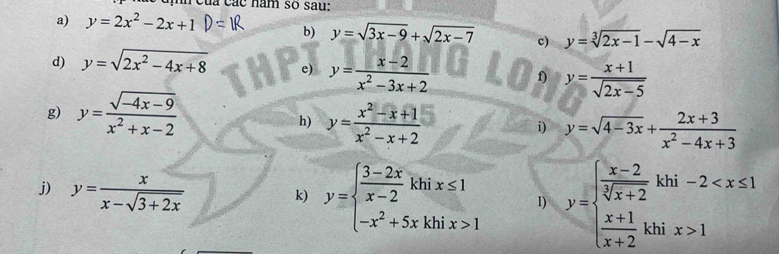 của các năm so sau: 
a) y=2x^2-2x+1
b) y=sqrt(3x-9)+sqrt(2x-7) c) y=sqrt[3](2x-1)-sqrt(4-x)
d) y=sqrt(2x^2-4x+8)
e) y= (x-2)/x^2-3x+2 
f) y= (x+1)/sqrt(2x-5) 
g) y= (sqrt(-4x-9))/x^2+x-2 
h) y= (x^2-x+1)/x^2-x+2 
i) y=sqrt(4-3x)+ (2x+3)/x^2-4x+3 
j) y= x/x-sqrt(3+2x) 
k) y=beginarrayl  (3-2x)/x-2 khix≤ 1 -x^2+5xkhix>1endarray. 1) y=beginarrayl  (x-2)/sqrt[3](x+2) khi-2 1endarray.